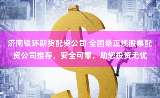 济南银环期货配资公司 全国最正规股票配资公司推荐，安全可靠，助您投资无忧