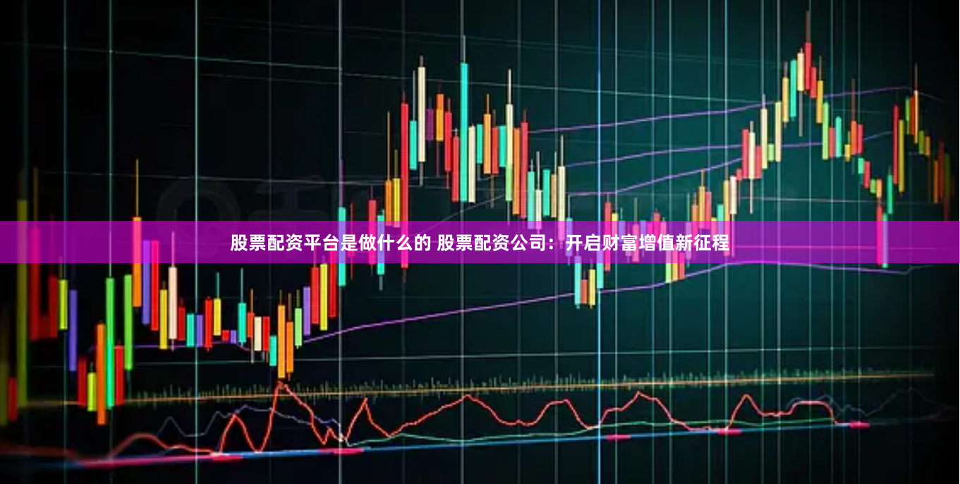 股票配资平台是做什么的 股票配资公司：开启财富增值新征程