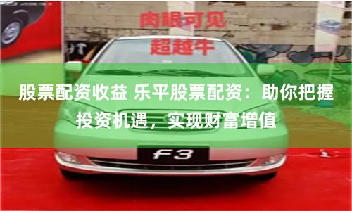 股票配资收益 乐平股票配资：助你把握投资机遇，实现财富增值