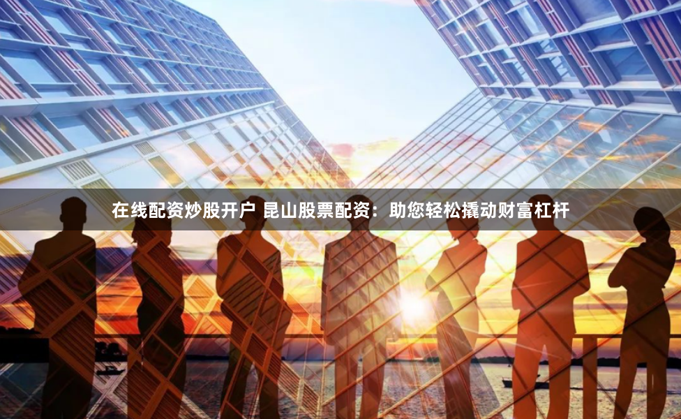 在线配资炒股开户 昆山股票配资：助您轻松撬动财富杠杆