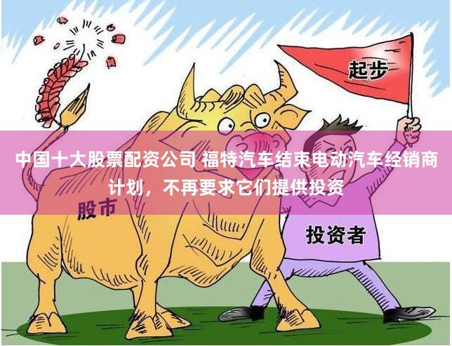 中国十大股票配资公司 福特汽车结束电动汽车经销商计划，不再要求它们提供投资