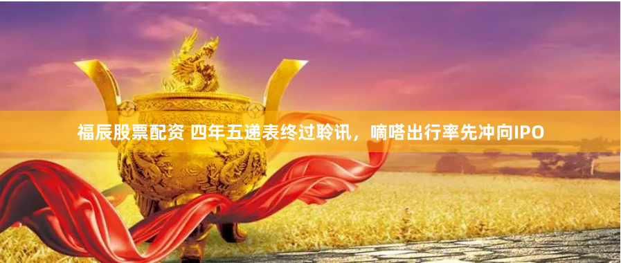 福辰股票配资 四年五递表终过聆讯，嘀嗒出行率先冲向IPO
