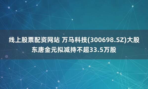 线上股票配资网站 万马科技(300698.SZ)大股东唐金元拟减持不超33.5万股