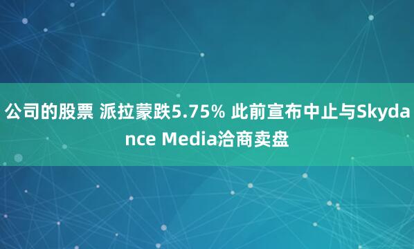公司的股票 派拉蒙跌5.75% 此前宣布中止与Skydance Media洽商卖盘