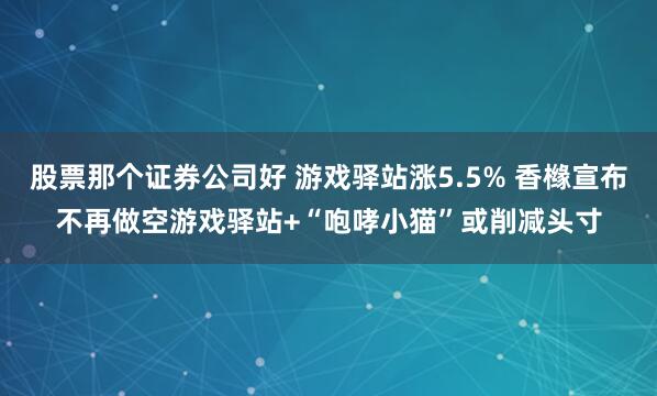 股票那个证券公司好 游戏驿站涨5.5% 香橼宣布不再做空游戏驿站+“咆哮小猫”或削减头寸