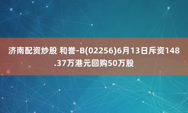 济南配资炒股 和誉-B(02256)6月13日斥资148.37万港元回购50万股