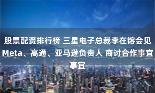 股票配资排行榜 三星电子总裁李在镕会见Meta、高通、亚马逊负责人 商讨合作事宜