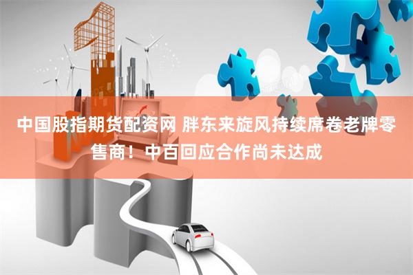 中国股指期货配资网 胖东来旋风持续席卷老牌零售商！中百回应合作尚未达成