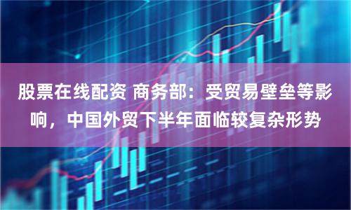 股票在线配资 商务部：受贸易壁垒等影响，中国外贸下半年面临较复杂形势