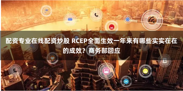配资专业在线配资炒股 RCEP全面生效一年来有哪些实实在在的成效？商务部回应