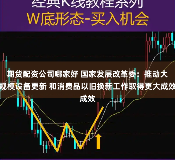 期货配资公司哪家好 国家发展改革委：推动大规模设备更新 和消费品以旧换新工作取得更大成效