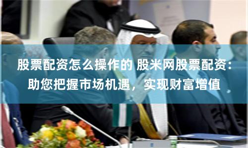 股票配资怎么操作的 股米网股票配资:助您把握市场机遇,实现财富增值