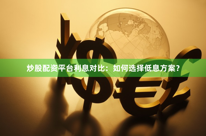 炒股配资平台利息对比：如何选择低息方案？